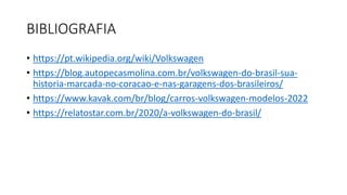 BIBLIOGRAFIA
• https://pt.wikipedia.org/wiki/Volkswagen
• https://blog.autopecasmolina.com.br/volkswagen-do-brasil-sua-
historia-marcada-no-coracao-e-nas-garagens-dos-brasileiros/
• https://www.kavak.com/br/blog/carros-volkswagen-modelos-2022
• https://relatostar.com.br/2020/a-volkswagen-do-brasil/
 