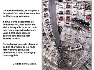 Un automóvil Polo, es cargado e ‘ insertado’ en esta torre de autos en Wolfsburg, Alemania. Y sirve como escaparate de demostración, para todos los  visitantes que la recorren cada miercoles, -aproximadamente  unos 5,500 cada semana- cuando está repleta esta enorme ‘vitrina’. Recordemos que esta planta se dedica al armado de no nada mas Volkswagens, sino  también de Audis, Bentleys y Lamborghinis. Gracias por su visita. 