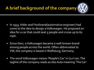    In 1933, Hitler and Ferdinand(automotive engineer) had
    come to the idea to design a Volkswagen. He proposed an
    idea for a car that could seat 5 people and cruise up to 62
    mph.

   Since then, a Volkswagen became a well-known brand
    among people across the world. Often abbreviated to
    VW, the company is based in Wolfsburg, Germany.

   The word Volkswagen means ‘People’s Car’ in German. The
                                                S.W.O.T
    tagline of the company reads as Das Auto meaning ‘The Car’
 