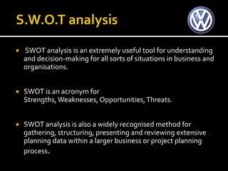    SWOT analysis is an extremely useful tool for understanding
    and decision-making for all sorts of situations in business and
    organisations.


   SWOT is an acronym for
    Strengths, Weaknesses, Opportunities, Threats.


   SWOT analysis is also a widely recognised method for
    gathering, structuring, presenting and reviewing extensive
    planning data within a larger business or project planning
    process.
 
