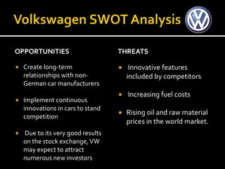 OPPORTUNITIES                      THREATS

   Create long-term                   Innovative features
    relationships with non-            included by competitors
    German car manufacturers
                                      Increasing fuel costs
   Implement continuous
    innovations in cars to stand
                                      Rising oil and raw material
    competition
                                       prices in the world market.
   Due to its very good results
    on the stock exchange, VW
    may expect to attract
    numerous new investors
 