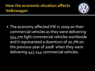    The economy affected VW in 2009 on their
    commercial vehicles as they were delivering
    354,770 light commercial vehicles worldwide
    and it represented a downturn of 20.7% on
    the previous year of 2008 when they were
    delivering 447,244 commercial vehicles.
 