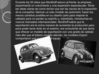 Durante los 20 años que Nordhoff estuvo al frente, la empresa
experimentó un crecimiento y una expansión espectacular. Tenia
las ideas claras de como tenían que ser las claves de la expansión
de la compañia: fabricar un solo modelo de automóvil, hacer los
menos cambios posibles en su diseño (solo para mejorar la
calidad) para no perder su espíritu y, sobretodo, introducirse en
nuevos mercados internacionales. Nordhoff sabía que la
exportación era la única manera de aumentar la producción pero
para poder tener éxito en el exterior, era consciente de que tenía
que ofrecer un modelo de exportación con una grado de calidad
más alto que el básico modelo alemán, los modelos Export
comportaron una mejora en el equipamiento.
 