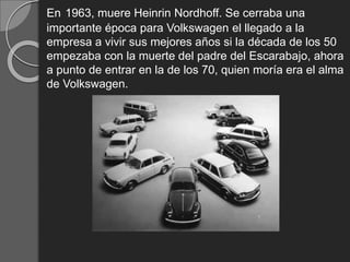 En 1963, muere Heinrin Nordhoff. Se cerraba una
importante época para Volkswagen el llegado a la
empresa a vivir sus mejores años si la década de los 50
empezaba con la muerte del padre del Escarabajo, ahora
a punto de entrar en la de los 70, quien moría era el alma
de Volkswagen.
 