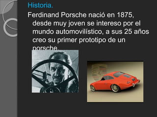 Historia.
Ferdinand Porsche nació en 1875,
desde muy joven se intereso por el
mundo automovilístico, a sus 25 años
creo su primer prototipo de un
porsche.
 