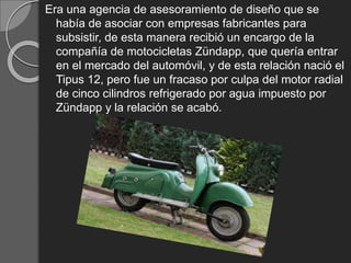 Era una agencia de asesoramiento de diseño que se
había de asociar con empresas fabricantes para
subsistir, de esta manera recibió un encargo de la
compañía de motocicletas Zündapp, que quería entrar
en el mercado del automóvil, y de esta relación nació el
Tipus 12, pero fue un fracaso por culpa del motor radial
de cinco cilindros refrigerado por agua impuesto por
Zündapp y la relación se acabó.
 