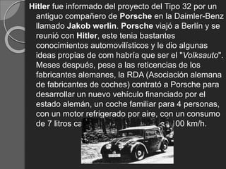 Hitler fue informado del proyecto del Tipo 32 por un
antiguo compañero de Porsche en la Daimler-Benz
llamado Jakob werlin. Porsche viajó a Berlín y se
reunió con Hitler, este tenia bastantes
conocimientos automovilísticos y le dio algunas
ideas propias de com habría que ser el "Volksauto".
Meses después, pese a las reticencias de los
fabricantes alemanes, la RDA (Asociación alemana
de fabricantes de coches) contrató a Porsche para
desarrollar un nuevo vehículo financiado por el
estado alemán, un coche familiar para 4 personas,
con un motor refrigerado por aire, con un consumo
de 7 litros cada 100 km y llegar a los 100 km/h.
 