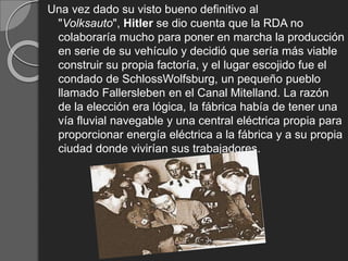 Una vez dado su visto bueno definitivo al
"Volksauto", Hitler se dio cuenta que la RDA no
colaboraría mucho para poner en marcha la producción
en serie de su vehículo y decidió que sería más viable
construir su propia factoría, y el lugar escojido fue el
condado de SchlossWolfsburg, un pequeño pueblo
llamado Fallersleben en el Canal Mitelland. La razón
de la elección era lógica, la fábrica había de tener una
vía fluvial navegable y una central eléctrica propia para
proporcionar energía eléctrica a la fábrica y a su propia
ciudad donde vivirían sus trabajadores.
 
