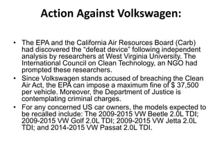Action Against Volkswagen:
• The EPA and the California Air Resources Board (Carb)
had discovered the “defeat device” following independent
analysis by researchers at West Virginia University. The
International Council on Clean Technology, an NGO had
prompted these researchers.
• Since Volkswagen stands accused of breaching the Clean
Air Act, the EPA can impose a maximum fine of $ 37,500
per vehicle. Moreover, the Department of Justice is
contemplating criminal charges.
• For any concerned US car owners, the models expected to
be recalled include: The 2009-2015 VW Beetle 2.0L TDI;
2009-2015 VW Golf 2.0L TDI; 2009-2015 VW Jetta 2.0L
TDI; and 2014-2015 VW Passat 2.0L TDI.
 