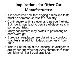 Implications for Other Car
Manufacturers:
• It is perceived now that rigging emissions tests
must be common across the industry.
• Car industry selling diesel cars as eco friendly.
But now it may lead to decline of diesel cars in
some countries.
• Many consumers may switch to petrol engine
cars overnight.
• European regulators are planning to conduct
road tests in addition to laboratory tests from
2017.
• This is just the tip of the iceberg ! investigators
are wondering whether VW’s competitors might
be hiding similar illegal practices.
 