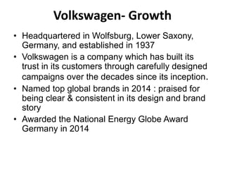 Volkswagen- Growth
• Headquartered in Wolfsburg, Lower Saxony,
Germany, and established in 1937
• Volkswagen is a company which has built its
trust in its customers through carefully designed
campaigns over the decades since its inception.
• Named top global brands in 2014 : praised for
being clear & consistent in its design and brand
story
• Awarded the National Energy Globe Award
Germany in 2014
 