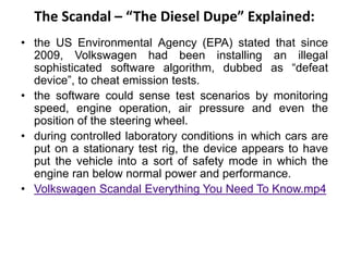 The Scandal – “The Diesel Dupe” Explained:
• the US Environmental Agency (EPA) stated that since
2009, Volkswagen had been installing an illegal
sophisticated software algorithm, dubbed as “defeat
device”, to cheat emission tests.
• the software could sense test scenarios by monitoring
speed, engine operation, air pressure and even the
position of the steering wheel.
• during controlled laboratory conditions in which cars are
put on a stationary test rig, the device appears to have
put the vehicle into a sort of safety mode in which the
engine ran below normal power and performance.
• Volkswagen Scandal Everything You Need To Know.mp4
 