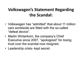 Volkswagen’s Statement Regarding
the Scandal:
• Volkswagen has “admitted” that about 11 million
cars worldwide are fitted with the so-called
“defeat device”.
• Martin Winterkorn, the company’s Chief
Executive since 2007, “apologized” for losing
trust over the scandal now resigned.
• Leadership crisis- kept secret.
 
