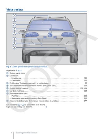 Vista trasera
Fig. 3 Cuadro general de la parte trasera del vehículo.
Leyenda de la fig. 3:
Tercera luz de freno
Luneta con:
– Limpialuneta . . . . . . . . . . . . . . . . . . . . . . . . . . . . . . . . . . . . . . . . . . . . . . . . . . . . . . . . . . . . . . . . 121
– Calefacción . . . . . . . . . . . . . . . . . . . . . . . . . . . . . . . . . . . . . . . . . . . . . . . . . . . . . . . . . . . . . . . . . . 256
Emblema de Volkswagen para abrir el portón trasero . . . . . . . . . . . . . . . . . . . . . . . . . . . . . . . . . 58
Zona de la cámara del asistente de marcha atrás (Rear View) . . . . . . . . . . . . . . . . . . . . . . . . . 209
Grupos ópticos traseros . . . . . . . . . . . . . . . . . . . . . . . . . . . . . . . . . . . . . . . . . . . . . . . . . . . . . . . . . 108, 364
Luz de la matrícula . . . . . . . . . . . . . . . . . . . . . . . . . . . . . . . . . . . . . . . . . . . . . . . . . . . . . . . . . . . . . . 364
Sensores traseros para:
– ParkPilot . . . . . . . . . . . . . . . . . . . . . . . . . . . . . . . . . . . . . . . . . . . . . . . . . . . . . . . . . . . . . . . . . . . . 200
– Sistema de aparcamiento asistido (Park Assist) . . . . . . . . . . . . . . . . . . . . . . . . . . . . . . . . . . . 215
Alojamiento de la argolla de remolque trasera detrás de una tapa . . . . . . . . . . . . . . . . . . . . . . 377
1
2
3
4
5
6
7
8
Las posiciones 5 y 7 se encuentran en el mismo
lugar a la izquierda y a la derecha. 
Cuadro general del vehículo
8
C
O
P
I
A
 