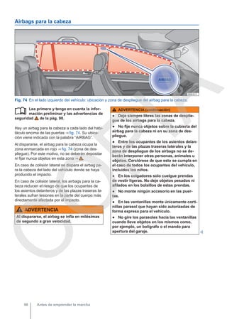 Airbags para la cabeza
Fig. 74 En el lado izquierdo del vehículo: ubicación y zona de despliegue del airbag para la cabeza.
Lea primero y tenga en cuenta la infor-
mación preliminar y las advertencias de
seguridad de la pág. 90.
Hay un airbag para la cabeza a cada lado del habi-
táculo encima de las puertas ⇒ fig. 74. Su ubica-
ción viene indicada con la palabra “AIRBAG”.
Al dispararse, el airbag para la cabeza ocupa la
zona enmarcada en rojo ⇒ fig. 74 (zona de des-
pliegue). Por este motivo, no se deberán depositar
ni fijar nunca objetos en esta zona ⇒  .
En caso de colisión lateral se dispara el airbag pa-
ra la cabeza del lado del vehículo donde se haya
producido el impacto.
En caso de colisión lateral, los airbags para la ca-
beza reducen el riesgo de que los ocupantes de
los asientos delanteros y de las plazas traseras la-
terales sufran lesiones en la parte del cuerpo más
directamente afectada por el impacto.
ADVERTENCIA
Al dispararse, el airbag se infla en milésimas
de segundo a gran velocidad.
 ADVERTENCIA (continuación)
● Deje siempre libres las zonas de desplie-
gue de los airbags para la cabeza.
● No fije nunca objetos sobre la cubierta del
airbag para la cabeza ni en su zona de des-
pliegue.
● Entre los ocupantes de los asientos delan-
teros y de las plazas traseras laterales y la
zona de despliegue de los airbags no se de-
berán interponer otras personas, animales u
objetos. Cerciórese de que esto se cumpla en
el caso de todos los ocupantes del vehículo,
incluidos los niños.
● En los colgadores solo cuelgue prendas
de vestir ligeras. No deje objetos pesados ni
afilados en los bolsillos de estas prendas.
● No monte ningún accesorio en las puer-
tas.
● En las ventanillas monte únicamente corti-
nillas parasol que hayan sido autorizadas de
forma expresa para el vehículo.
● No gire los parasoles hacia las ventanillas
cuando lleve objetos en los mismos como,
por ejemplo, un bolígrafo o el mando para
apertura del garaje. 
Antes de emprender la marcha
98
C
O
P
I
A
 