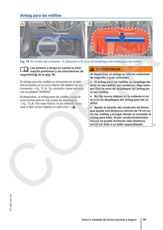 Airbag para las rodillas
Fig. 75 En el lado del conductor:  Ubicación y  zona de despliegue del airbag para las rodillas.
Lea primero y tenga en cuenta la infor-
mación preliminar y las advertencias de
seguridad de la pág. 90.
El airbag para las rodillas se encuentra en el lado
del conductor en la zona inferior del tablero de ins-
trumentos ⇒ fig. 75 . Su ubicación viene indicada
con la palabra “AIRBAG”.
Al dispararse, el airbag para las rodillas ocupa la
zona enmarcada en rojo (zona de despliegue)
⇒ fig. 75 . Por este motivo, no se deberán depo-
sitar ni fijar nunca objetos en esta zona ⇒  .
 ADVERTENCIA
Al dispararse, el airbag se infla en milésimas
de segundo a gran velocidad.
● El airbag para las rodillas se despliega de-
lante de las rodillas del conductor. Deje siem-
pre libre la zona de despliegue del airbag pa-
ra las rodillas.
● No fije nunca objetos en la cubierta ni en
la zona de despliegue del airbag para las ro-
dillas.
● Ajuste el asiento del conductor de forma
que quede una distancia mínima de 10 cm en-
tre las rodillas y el lugar donde va montado el
airbag para ellas. Si por condicionamientos
físicos no puede mantener esta distancia,
acuda sin falta a un taller especializado. 
Cómo ir sentado de forma correcta y segura 99
151.5M1.GV7.60
C
O
P
I
A
 