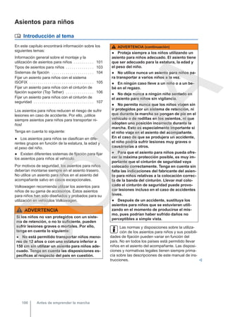 Asientos para niños
 Introducción al tema
En este capítulo encontrará información sobre los
siguientes temas:
Información general sobre el montaje y la
utilización de asientos para niños . . . . . . . . . . 101
Tipos de asientos para niños . . . . . . . . . . . . . . 103
Sistemas de fijación . . . . . . . . . . . . . . . . . . . . . 104
Fijar un asiento para niños con el sistema
ISOFIX . . . . . . . . . . . . . . . . . . . . . . . . . . . . . . . . 105
Fijar un asiento para niños con el cinturón de
fijación superior (Top Tether) . . . . . . . . . . . . . . 106
Fijar un asiento para niños con el cinturón de
seguridad . . . . . . . . . . . . . . . . . . . . . . . . . . . . . . 107
Los asientos para niños reducen el riesgo de sufrir
lesiones en caso de accidente. Por ello, ¡utilice
siempre asientos para niños para transportar ni-
ños!
Tenga en cuenta lo siguiente:
● Los asientos para niños se clasifican en dife-
rentes grupos en función de la estatura, la edad y
el peso del niño.
● Existen diferentes sistemas de fijación para fijar
los asientos para niños al vehículo.
Por motivos de seguridad, los asientos para niños
deberían montarse siempre en el asiento trasero.
No utilice un asiento para niños en el asiento del
acompañante salvo en casos excepcionales.
Volkswagen recomienda utilizar los asientos para
niños de su gama de accesorios. Estos asientos
para niños han sido diseñados y probados para su
utilización en vehículos Volkswagen.
ADVERTENCIA
Si los niños no van protegidos con un siste-
ma de retención, o no lo suficiente, pueden
sufrir lesiones graves o mortales. Por ello,
tenga en cuenta lo siguiente:
● No está permitido transportar niños meno-
res de 12 años o con una estatura inferior a
150 cm sin utilizar un asiento para niños ade-
cuado. Tenga en cuenta las disposiciones es-
pecíficas al respecto del país en cuestión.
ADVERTENCIA (continuación)
● Proteja siempre a los niños utilizando un
asiento para niños adecuado. El asiento tiene
que ser adecuado para la estatura, la edad y
el peso del niño.
● No utilice nunca un asiento para niños pa-
ra transportar a varios niños a la vez.
● En ningún caso lleve a un niño o a un be-
bé en el regazo.
● No deje nunca a ningún niño sentado en
el asiento para niños sin vigilancia.
● No permita nunca que los niños viajen sin
ir protegidos por un sistema de retención, ni
que durante la marcha se pongan de pie en el
vehículo o de rodillas en los asientos, ni que
adopten una posición incorrecta durante la
marcha. Esto es especialmente importante si
el niño viaja en el asiento del acompañante.
En el caso de que se produjera un accidente,
el niño podría sufrir lesiones muy graves o
causárselas a otros.
● Para que el asiento para niños pueda ofre-
cer la máxima protección posible, es muy im-
portante que el cinturón de seguridad vaya
colocado correctamente. Tenga en cuenta sin
falta las indicaciones del fabricante del asien-
to para niños relativas a la colocación correc-
ta de la banda del cinturón. Llevar mal colo-
cado el cinturón de seguridad puede provo-
car lesiones incluso en el caso de accidentes
leves.
● Después de un accidente, sustituya los
asientos para niños que se estuvieran utili-
zando en el momento de producirse el mis-
mo, pues podrían haber sufrido daños no
perceptibles a simple vista.
Las normas y disposiciones sobre la utiliza-
ción de los asientos para niños y sus posibili-
dades de fijación pueden variar en función del
país. No en todos los países está permitido llevar
niños en el asiento del acompañante. Las disposi-
ciones y normativas legales tienen siempre prima-
cía sobre las descripciones de este manual de ins-
trucciones. 
Antes de emprender la marcha
100
C
O
P
I
A
 