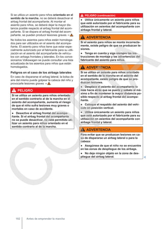 Si se utiliza un asiento para niños orientado en el
sentido de la marcha, no se deberá desactivar el
airbag frontal del acompañante. Al montar el
asiento para niños, se deberá dejar la mayor dis-
tancia posible respecto al airbag frontal del acom-
pañante. Si se dispara el airbag frontal del acom-
pañante, se pueden producir lesiones graves ⇒  .
No todos los asientos para niños están homologa-
dos para ser utilizados en el asiento del acompa-
ñante. El asiento para niños tiene que estar espe-
cialmente autorizado por el fabricante para su utili-
zación en el asiento del acompañante de vehícu-
los con airbags frontales y laterales. En los conce-
sionarios Volkswagen se puede consultar una lista
actualizada de los asientos para niños que están
homologados.
Peligros en el caso de los airbags laterales
En caso de dispararse el airbag lateral, la bolsa de
aire del mismo puede golpear la cabeza del niño y
provocarle lesiones graves ⇒  .
PELIGRO
Si se utiliza un asiento para niños orientado
en el sentido contrario al de la marcha en el
asiento del acompañante, aumenta el riesgo
de que el niño sufra lesiones muy graves o
mortales en caso de accidente.
● Desactive el airbag frontal del acompa-
ñante. Si el airbag frontal del acompañante
no se puede desactivar, no está permitido uti-
lizar un asiento para niños orientado en el
sentido contrario al de la marcha.
PELIGRO (continuación)
● Utilice únicamente un asiento para niños
que esté autorizado por el fabricante para su
utilización en asientos del acompañante con
airbags frontal y lateral.
ADVERTENCIA
Si el asiento para niños se monta incorrecta-
mente, existe peligro de que se produzcan le-
siones.
● Tenga en cuenta y siga siempre las ins-
trucciones de montaje y las advertencias del
fabricante del asiento para niños.
ADVERTENCIA
Si se utiliza un asiento para niños orientado
en el sentido de la marcha en el asiento del
acompañante, existe peligro de que se pro-
duzcan lesiones.
● Desplace el asiento del acompañante lo
más hacia atrás que se pueda y súbalo al má-
ximo a fin de mantener la mayor distancia po-
sible respecto al airbag frontal del acompa-
ñante.
● Coloque el respaldo del asiento del vehí-
culo en posición vertical.
● Utilice únicamente un asiento para niños
que esté autorizado por el fabricante para su
utilización en asientos del acompañante con
airbags frontal y lateral.
ADVERTENCIA
Para evitar que se produzcan lesiones en ca-
so de dispararse un airbag lateral o para la
cabeza:
● Asegúrese de que el niño no se encuentre
en las zonas de despliegue de los airbags.
● No deje ningún objeto en la zona de des-
pliegue del airbag lateral. 
Antes de emprender la marcha
102
C
O
P
I
A
 