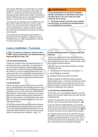 Con el paso del tiempo, los electrodos se pueden
desgastar, por lo que la distancia entre ellos au-
menta. La unidad de control de las lámparas de
descarga de gas detecta este cambio y aumenta la
tensión eléctrica para que se siga generando la luz
intensa y uniforme de forma constante.
Las lámparas de descarga de gas también se pue-
den averiar. Antes de averiarse, puede que fla-
meen o que iluminen de forma irregular. En fun-
ción del equipamiento, puede que en la pantalla
del cuadro de instrumentos se muestre un mensa-
je al respecto.
Si las lámparas de descarga de gas flamean o
alumbran de forma irregular, se deberá acudir in-
mediatamente a un taller especializado y solicitar
la revisión de los faros.
ADVERTENCIA
La luz de posición y la luz diurna indepen-
diente no alumbran lo suficiente como para
iluminar bien la vía o ser visto por otros
usuarios de la misma.
● Encienda siempre la luz de cruce cuando
sea de noche, se produzcan precipitaciones
o la visibilidad no sea buena. 
Luces y visibilidad – Funciones
Lea primero y tenga en cuenta la infor-
mación preliminar y las advertencias de
seguridad de la pág. 108.
Luz de estacionamiento
Cuando se conecta la luz de estacionamiento (in-
termitente derecho o izquierdo), se encienden la
luz de posición delantera y determinadas zonas
del grupo óptico trasero del lado correspondiente
del vehículo. La luz de estacionamiento solo se
puede encender con el encendido desconectado y
si la palanca de los intermitentes y de la luz de ca-
rretera se encontraba en la posición central antes
de accionarla.
Luz de posición
Cuando se sitúa el mando de las luces en la posi-
ción , se encienden las luces de posición en los
dos faros, determinadas zonas de los grupos ópti-
cos traseros, la luz de la matrícula, la iluminación
del cuadro de instrumentos, así como la luz de las
teclas de la consola central y de las teclas del ta-
blero de instrumentos. Si el encendido está conec-
tado, se encienden adicionalmente las luces diur-
nas independientes.
Si con el encendido desconectado no se bloquea
el vehículo desde el exterior, transcurridos aprox.
10 minutos se conecta automáticamente la luz de
estacionamiento a ambos lados del vehículo para
reducir la solicitación de la batería ⇒ pág. 112.
 Luz de estacionamiento a ambos lados del
vehículo
Cuando se conecta la luz de estacionamiento a
ambos lados del vehículo, se encienden las luces
de posición en los dos faros y determinadas zonas
de los grupos ópticos traseros.
Conexión de la luz de estacionamiento a ambos
lados del vehículo:
● Gire el mando de las luces a la posición .
● Desconecte el encendido.
● Bloquee el vehículo desde el exterior.
Si no se bloquea el vehículo desde el exterior,
transcurridos aprox. 10 minutos el vehículo cambia
automáticamente la luz de posición por la luz de
estacionamiento a ambos lados del vehículo para
reducir la solicitación de la batería.
Luces diurnas independientes
En los faros o en el paragolpes delantero van alo-
jadas unas lámparas aparte para las luces diurnas
independientes.
Cuando se encienden las luces diurnas indepen-
dientes, solo se encienden estas lámparas ⇒  .
Las luces diurnas independientes se encienden
cada vez que se conecta el encendido si el mando
de las luces se encuentra en la posición  o  (si
el sensor de lluvia y de luz detecta luminosidad).
Si el mando de las luces se encuentra en la posi-
ción , el sensor de lluvia y de luz encenderá y
apagará automáticamente la luz de cruce, así co-
mo la iluminación de los instrumentos y los man-
dos, en función de la luminosidad ambiental. 
Antes de emprender la marcha
112
C
O
P
I
A
 