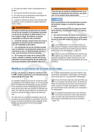 ● En caso de niebla, nieve o precipitaciones in-
tensas.
● En caso de remolinos de polvo o arena.
● En caso de que el parabrisas esté dañado en
el campo de visión de la cámara.
● Cuando el campo de visión de la cámara está
empañado, sucio o cubierto con algún adhesivo,
nieve o hielo.
ADVERTENCIA
El mayor confort que proporciona el asisten-
te de luz de carretera o el asistente automáti-
co de luz de carretera no debe inducir a co-
rrer ningún riesgo. El sistema no puede
reemplazar la atención del conductor.
● Controle siempre usted mismo las luces y
ajústelas en función de las condiciones de
luz, de visibilidad y del tráfico.
● Los asistentes de luz de carretera puede
que no detecten correctamente todas las si-
tuaciones y que, en determinadas situacio-
nes, solo funcionen de forma limitada.
● Si el campo de visión de la cámara está
sucio, cubierto o dañado, puede que se vea
afectado el funcionamiento de los asistentes
de luz de carretera. Esto también rige en el
ADVERTENCIA (continuación)
caso de que se realicen modificaciones en el
sistema de alumbrado del vehículo, por ejem-
plo, si se montan faros adicionales.
AVISO
Para no perjudicar el funcionamiento correcto
del sistema, tenga en cuenta los siguientes
puntos:
● Limpie periódicamente el campo de visión
de la cámara y manténgalo limpio, sin nieve y
sin hielo.
● No cubra el campo de visión de la cámara.
● Compruebe que el parabrisas no esté daña-
do por la zona del campo de visión de la cáma-
ra.
Las ráfagas de luz y la luz de carretera se
pueden conectar y desconectar manualmen-
te en todo momento con la palanca de los intermi-
tentes y de la luz de carretera ⇒ pág. 110.
Si en la zona de influencia de la cámara hay
objetos que irradien luz, por ejemplo, un sis-
tema de navegación portátil, puede que se vea
afectado el funcionamiento del asistente de luz de
carretera. 
Modificar la orientación de los faros (modo viaje)
Lea primero y tenga en cuenta la infor-
mación preliminar y las advertencias de
seguridad de la pág. 108.
En aquellos países en los que se circula por el la-
do contrario al del país de origen, en el caso de los
faros con lámparas de descarga de gas, la luz de
cruce asimétrica podría deslumbrar a los conduc-
tores de los vehículos que circulan en sentido con-
trario. Por ello hay que modificar la orientación de
los faros cuando se viaje a alguno de estos paí-
ses.
En vehículos con asistente automático de luz de
carretera se puede ajustar la orientación de los fa-
ros en el sistema de infotainment mediante la tec-
la  y los botones de función  y Luces
⇒ pág. 30.
 En un taller especializado se puede obtener más
información al respecto. Volkswagen recomienda
acudir para ello a un concesionario Volkswagen.
El uso del modo viaje solo está permitido pa-
ra un periodo de tiempo breve. Si desea mo-
dificar la orientación de los faros de forma perma-
nente, acuda a un taller especializado. Volkswa-
gen recomienda acudir para ello a un concesiona-
rio Volkswagen.
El asistente automático de luz de carretera
no funciona cuando el modo viaje está acti-
vado. En este caso solo funciona la conexión y
desconexión automática de la luz de carretera
⇒ pág. 114. 
Luces y visibilidad 115
151.5M1.GV7.60
C
O
P
I
A
 