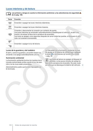 Luces interiores y de lectura
Lea primero y tenga en cuenta la información preliminar y las advertencias de seguridad
de la pág. 108.
Tecla Función
 Encender o apagar las luces interiores delanteras.
 Encender o apagar las luces interiores traseras.

Conectar o desconectar la conexión por contacto de puerta.
Las luces interiores se encienden automáticamente al desbloquear el vehículo, al abrir una
puerta o al extraer la llave de la cerradura de encendido.
Las luces se apagan unos segundos después de cerrar todas las puertas, al bloquear el vehí-
culo o al conectar el encendido.
 Encender o apagar la luz de lectura.


Luces de la guantera y del maletero
Al abrir y cerrar la guantera y el portón trasero se
enciende o se apaga automáticamente una luz.
Iluminación ambiental
La iluminación ambiental ilumina los mandos de la
consola central desde arriba cuando la luz de posi-
ción o la de cruce están encendidas.
Adicionalmente puede que la zona reposapiés es-
té iluminada.
La intensidad de la iluminación ambiental se pue-
de ajustar en el sistema de infotainment mediante
la tecla  y los botones de función  y Luces
⇒ pág. 30.
Las luces de lectura se apagan al bloquear el
vehículo o a los pocos minutos de extraer la
llave de la cerradura de encendido. De este modo
se evita que se descargue la batería del vehículo. 
Antes de emprender la marcha
118
C
O
P
I
A
 