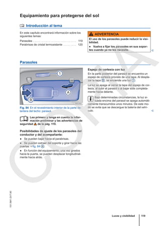 Equipamiento para protegerse del sol
 Introducción al tema
En este capítulo encontrará información sobre los
siguientes temas:
Parasoles . . . . . . . . . . . . . . . . . . . . . . . . . . . . . . 119
Parabrisas de cristal termoaislante . . . . . . . . . 120
ADVERTENCIA
El uso de los parasoles puede reducir la visi-
bilidad.
● Vuelva a fijar los parasoles en sus sopor-
tes cuando ya no los necesite. 
Parasoles
Fig. 84 En el revestimiento interior de la parte de-
lantera del techo: parasol.
Lea primero y tenga en cuenta la infor-
mación preliminar y las advertencias de
seguridad de la pág. 119.
Posibilidades de ajuste de los parasoles del
conductor y del acompañante:
● Se pueden bajar hacia el parabrisas.
● Se pueden extraer del soporte y girar hacia las
puertas ⇒ fig. 84 A .
● En función del equipamiento, una vez girados
hacia la puerta, se pueden desplazar longitudinal-
mente hacia atrás.

Espejo de cortesía con luz
En la parte posterior del parasol se encuentra un
espejo de cortesía provisto de una tapa. Al despla-
zar la tapa B , se enciende una luz 1 .
La luz se apaga al cerrar la tapa del espejo de cor-
tesía, al subir el parasol o al bajar este completa-
mente hacia delante.
Bajo determinadas circunstancias, la luz si-
tuada encima del parasol se apaga automáti-
camente transcurridos unos minutos. De este mo-
do se evita que se descargue la batería del vehí-
culo. 
Luces y visibilidad 119
151.5M1.GV7.60
C
O
P
I
A
 