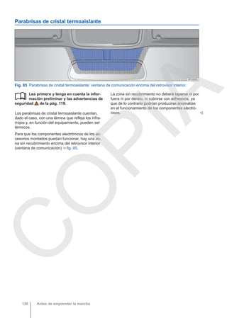 Parabrisas de cristal termoaislante
Fig. 85 Parabrisas de cristal termoaislante: ventana de comunicación encima del retrovisor interior.
Lea primero y tenga en cuenta la infor-
mación preliminar y las advertencias de
seguridad de la pág. 119.
Los parabrisas de cristal termoaislante cuentan,
dado el caso, con una lámina que refleja los infra-
rrojos y, en función del equipamiento, pueden ser
térmicos.
Para que los componentes electrónicos de los ac-
cesorios montados puedan funcionar, hay una zo-
na sin recubrimiento encima del retrovisor interior
(ventana de comunicación) ⇒ fig. 85.
 La zona sin recubrimiento no deberá taparse ni por
fuera ni por dentro, ni cubrirse con adhesivos, ya
que de lo contrario podrían producirse anomalías
en el funcionamiento de los componentes electró-
nicos. 
Antes de emprender la marcha
120
C
O
P
I
A
 