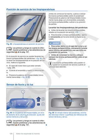 Posición de servicio de los limpiaparabrisas
Fig. 88 Limpiaparabrisas en posición de servicio.
Lea primero y tenga en cuenta la infor-
mación preliminar y las advertencias de
seguridad de la pág. 121.
En la posición de servicio se pueden levantar los
brazos portaescobillas del parabrisas ⇒ fig. 88. Pa-
ra situar los limpiaparabrisas en la posición de ser-
vicio, realice lo siguiente:
● El capó del motor tiene que estar cerrado
⇒ pág. 269.
● Conecte el encendido y vuelva a desconectar-
lo.
● Presione la palanca del limpiacristales breve-
mente hacia abajo ⇒ fig. 86 E .

¡Antes de comenzar la marcha, vuelva a colocar
los brazos portaescobillas sobre el parabrisas!
Presionando la palanca del limpiacristales breve-
mente hacia abajo con el encendido conectado,
los brazos portaescobillas vuelven a su posición
de partida.
Levantar los limpiaparabrisas del parabrisas
● Antes de levantar los brazos portaescobillas,
sitúelos en la posición de servicio ⇒  .
● Para levantar un brazo portaescobillas, agárre-
lo únicamente por la zona donde va fijada la es-
cobilla.
AVISO
● Para evitar daños en el capó del motor y en
los brazos portaescobillas, únicamente levante
estos últimos del parabrisas una vez estén en
la posición de servicio.
● Antes de comenzar la marcha, coloque
siempre los brazos portaescobillas sobre el pa-
rabrisas.
Los brazos portaescobillas solo pueden si-
tuarse en la posición de servicio cuando el
vehículo está detenido. 
Sensor de lluvia y de luz
Fig. 89 En la palanca del limpiacristales, en el la-
do derecho de la columna de dirección: ajuste del
sensor de lluvia y de luz 1 .
Fig. 90 En el lado interior del parabrisas, encima
del retrovisor interior: superficies de referencia del
sensor de lluvia y de luz.
Lea primero y tenga en cuenta la infor-
mación preliminar y las advertencias de
seguridad de la pág. 121. 

Antes de emprender la marcha
124
C
O
P
I
A
 