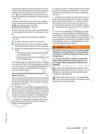 Cuando está activado, el sensor de lluvia y de luz
controla automáticamente los intervalos del limpia-
parabrisas en función de la intensidad de la llu-
via ⇒  . La sensibilidad del sensor de lluvia y de
luz puede ajustarse manualmente. Barrido manual
⇒ pág. 122.
El barrido automático se puede activar y desacti-
var en el sistema de infotainment mediante la tec-
la  y los botones de función  y
Retrovisores y limpiacristales ⇒ pág. 30.
Cuando el sensor de lluvia y de luz está desactiva-
do, se ajusta la duración de los intervalos en nive-
les.
Presione la palanca hasta la posición deseada
⇒ fig. 89:
El sensor de lluvia y de luz se desactiva.
El sensor de lluvia y de luz se activa y tendrá
lugar el barrido automático en caso necesario.
Ajuste de la sensibilidad del sensor de lluvia y
de luz:
– Moviendo el mando hacia la derecha: nivel
de sensibilidad alto.
– Moviendo el mando hacia la izquierda: nivel
de sensibilidad bajo.
Tras desconectar el encendido y volver a conectar-
lo, el sensor de lluvia y de luz permanece activado
y funciona de nuevo si la palanca del limpiacrista-
les se encuentra en la posición B y se circula a
más de 4 km/h (2 mph).
Funcionamiento anómalo del sensor de
lluvia y de luz
Algunos ejemplos de posibles causas de anoma-
lías e interpretaciones falsas en la zona de las su-
perficies de referencia ⇒ fig. 90 (flechas) del sen-
sor de lluvia y de luz:
● Escobillas en mal estado: la presencia de una
película o de rastros de agua debido al mal estado
de las escobillas puede provocar que se prolongue
el funcionamiento del limpiaparabrisas, que los in-
tervalos de barrido se acorten considerablemente
o que el barrido pase a ser rápido y continuado.
● Insectos: el impacto de mosquitos sobre el pa-
rabrisas puede provocar la puesta en funciona-
miento del limpiaparabrisas.
A
B
1
● Rastros de sal: en invierno puede que el limpia-
parabrisas funcione más tiempo de lo normal por
la presencia de rastros de sal sobre el parabrisas
casi seco.
● Suciedad: la presencia de polvo seco, cera, pe-
lículas protectoras (efecto lotus), restos de deter-
gente (del túnel de lavado), etc., sobre el parabri-
sas puede provocar que el sensor de lluvia y de
luz reaccione de manera menos sensible, más tar-
de, más lentamente o que no reaccione en absolu-
to.
● Fisura en el parabrisas: el impacto de una pie-
dra hace que el limpiaparabrisas efectúe un ciclo
de barrido si el sensor de lluvia y de luz está acti-
vado. Después, el sensor detecta que se ha redu-
cido la superficie de referencia y se adapta. Según
el tamaño del impacto, el comportamiento de acti-
vación del sensor puede variar.
ADVERTENCIA
El sensor de lluvia y de luz no siempre puede
detectar las precipitaciones con la suficiente
precisión y conectar el limpiacristales conve-
nientemente.
● En caso necesario, conecte el limpiacris-
tales oportunamente de forma manual cuan-
do el agua sobre el parabrisas dificulte la vi-
sibilidad.
Limpie con regularidad las superficies de re-
ferencia del sensor de lluvia y de luz ⇒ fig. 90
(flechas) y compruebe que las escobillas limpia-
cristales no estén dañadas.
Para retirar restos de cera o de abrillantado-
res se recomienda utilizar un producto limpia-
cristales que contenga alcohol. 
Luces y visibilidad 125
151.5M1.GV7.60
C
O
P
I
A
 