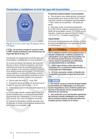 Comprobar y restablecer el nivel del agua del lavacristales
Fig. 91 En el vano motor: tapa del depósito del la-
vacristales.
Lea primero y tenga en cuenta la infor-
mación preliminar y las advertencias de
seguridad de la pág. 121.
Compruebe con regularidad el nivel del agua del
lavacristales y restablézcalo en caso necesario.
En la boca de llenado del depósito del lavacrista-
les hay un tamiz. Al llenar el depósito, este tamiz
retiene las partículas de suciedad grandes para
que no lleguen a los eyectores. El tamiz únicamen-
te se deberá extraer para limpiarlo. Si el tamiz es-
tuviera dañado o no estuviera montado, podrían
introducirse estas partículas de suciedad en el sis-
tema durante el llenado y obstruir los eyectores.
● Abra el capó del motor  ⇒ pág. 269.
● El depósito del lavacristales se reconoce por el
símbolo  que hay sobre la tapa ⇒ fig. 91.
● Compruebe si todavía hay suficiente agua en el
depósito.
● Si hace falta reponer, mezcle agua limpia (que
no sea destilada) con un producto limpiacristales
recomendado por Volkswagen ⇒  en la propor-
ción correcta, tal y como se indica en el envase.
● Cuando la temperatura exterior sea baja, aña-
da además un líquido anticongelante especial para
que el agua no se congele ⇒  .

Productos limpiacristales recomendados
● Para la época más cálida del año: el producto
limpiacristales para verano G 052 184 A1. Rela-
ción de la mezcla en el depósito del lavacristales:
1:100 (1 parte de concentrado : 100 partes de
agua).
● Para todo el año: el producto limpiacrista-
les G 052 164 A2. Relación de la mezcla en el de-
pósito del lavacristales: aprox. 1:2 (1 parte de con-
centrado, 2 partes de agua) en invierno, hasta
-18° C (-0 °F), y 1:4 para el resto del año.
Capacidades
En función del equipamiento del vehículo, el depó-
sito del lavacristales tiene una capacidad de entre
3 y 5 litros aprox.
ADVERTENCIA
No se deberán mezclar nunca aditivos para el
líquido refrigerante o aditivos similares no
apropiados con el agua del lavacristales. De
lo contrario puede formarse una película
oleosa sobre el parabrisas que dificultaría
considerablemente la visibilidad.
● Utilice agua limpia y clara (que no sea
destilada) con un producto limpiacristales re-
comendado por Volkswagen.
● En caso necesario, añada un líquido anti-
congelante apropiado al agua del lavacrista-
les.
AVISO
● No mezcle nunca el producto limpiacristales
recomendado por Volkswagen con otros pro-
ductos limpiadores. De lo contrario podría pro-
ducirse la floculación de los componentes y
obstruirse los eyectores.
● ¡No confunda nunca los líquidos operativos
del vehículo cuando restablezca sus niveles!
¡De lo contrario podrían producirse fallos fun-
cionales graves y daños en el motor! 
Antes de emprender la marcha
126
C
O
P
I
A
 