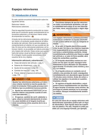 Espejos retrovisores
 Introducción al tema
En este capítulo encontrará información sobre los
siguientes temas:
Retrovisor interior . . . . . . . . . . . . . . . . . . . . . . . 128
Retrovisores exteriores . . . . . . . . . . . . . . . . . . . 129
Para la seguridad durante la conducción es impor-
tante que el conductor ajuste correctamente los re-
trovisores exteriores y el retrovisor interior antes
de emprender la marcha ⇒  .
A través de los retrovisores exteriores y del retrovi-
sor interior, el conductor puede observar el tráfico
de detrás del vehículo. Esto le permite adaptar su
comportamiento al volante a lo que sucede por de-
trás. Al mirar por los retrovisores exteriores y el re-
trovisor interior, no es posible ver toda la zona late-
ral y trasera del vehículo. Estas zonas que quedan
fuera del campo visual se llaman ángulo muerto.
En el ángulo muerto pueden encontrarse otros
usuarios de la vía y objetos.
Información adicional y advertencias:
● Vistas del exterior del vehículo ⇒ pág. 6
● Sistema de infotainment ⇒ pág. 30
● Ajuste de los asientos ⇒ pág. 68
● Cambiar de marchas ⇒ pág. 168
● Frenar, detener y aparcar el vehículo
⇒ pág. 179
ADVERTENCIA
Ajustar los retrovisores exteriores y el retro-
visor interior durante la marcha puede dis-
traer al conductor. Esto puede provocar acci-
dentes y que se produzcan lesiones graves.
● Ajuste los retrovisores exteriores y el re-
trovisor interior únicamente cuando el vehí-
culo esté detenido.
● Al aparcar, cambiar de carril, adelantar o
girar, observe siempre atentamente el entor-
no, pues también en el ángulo muerto po-
drían encontrarse otros usuarios de la vía u
objetos.
ADVERTENCIA (continuación)
● Cerciórese siempre de que los retroviso-
res estén correctamente ajustados y de que
la visibilidad hacia atrás no se vea reducida
por hielo, nieve, empañamiento o algún obje-
to.
ADVERTENCIA
Los espejos retrovisores antideslumbrantes
automáticos contienen un líquido electrolíti-
co que podría salirse en caso de romperse el
espejo.
● Si se sale, el líquido electrolítico puede
irritar la piel, los ojos y los órganos respirato-
rios, especialmente en el caso de personas
con asma o enfermedades similares. Inhale
inmediatamente suficiente aire fresco y salga
del vehículo o, si esto no fuera posible, abra
todas las ventanillas y puertas.
● Si el líquido electrolítico entrara en con-
tacto con los ojos o la piel, enjuague inme-
diatamente la zona afectada con abundante
agua durante 15 minutos como mínimo y acu-
da a un médico.
● Si el líquido entrara en contacto con el
calzado y las prendas de vestir, enjuáguelos
inmediatamente con abundante agua durante
15 minutos como mínimo. Antes de volver a
utilizar los zapatos o la prenda en cuestión,
límpielos a fondo.
● Si ingiriera el líquido electrolítico, enjuá-
guese la boca inmediatamente con abundan-
te agua durante 15 minutos como mínimo. No
provoque el vómito mientras no lo aconseje
un médico. Busque inmediatamente asisten-
cia médica.
AVISO
En caso de rotura de un espejo retrovisor anti-
deslumbrante automático podría salir un líqui-
do electrolítico. Este líquido ataca las superfi-
cies de plástico. Por ello, límpielo lo antes po-
sible con una esponja húmeda, por ejemplo. 
Luces y visibilidad 127
151.5M1.GV7.60
C
O
P
I
A
 