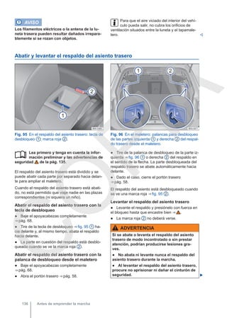 AVISO
Los filamentos eléctricos o la antena de la lu-
neta trasera pueden resultar dañados irrepara-
blemente si se rozan con objetos.
Para que el aire viciado del interior del vehí-
culo pueda salir, no cubra los orificios de
ventilación situados entre la luneta y el tapamale-
tero. 
Abatir y levantar el respaldo del asiento trasero
Fig. 95 En el respaldo del asiento trasero: tecla de
desbloqueo 1 ; marca roja 2 .
Fig. 96 En el maletero: palancas para desbloqueo
de las partes izquierda 1 y derecha 2 del respal-
do trasero desde el maletero.
Lea primero y tenga en cuenta la infor-
mación preliminar y las advertencias de
seguridad de la pág. 135.
El respaldo del asiento trasero está dividido y se
puede abatir cada parte por separado hacia delan-
te para ampliar el maletero.
Cuando el respaldo del asiento trasero está abati-
do, no está permitido que viaje nadie en las plazas
correspondientes (ni siquiera un niño).
Abatir el respaldo del asiento trasero con la
tecla de desbloqueo
● Baje el apoyacabezas completamente
⇒ pág. 68.
● Tire de la tecla de desbloqueo ⇒ fig. 95 1 ha-
cia delante y, al mismo tiempo, abata el respaldo
hacia delante.
● La parte en cuestión del respaldo está desblo-
queada cuando se ve la marca roja 2 .
Abatir el respaldo del asiento trasero con la
palanca de desbloqueo desde el maletero
● Baje el apoyacabezas completamente
⇒ pág. 68.
● Abra el portón trasero ⇒ pág. 58.
 ● Tire de la palanca de desbloqueo de la parte iz-
quierda ⇒ fig. 96 1 o derecha 2 del respaldo en
el sentido de la flecha. La parte desbloqueada del
respaldo trasero se abate automáticamente hacia
delante.
● Dado el caso, cierre el portón trasero
⇒ pág. 58.
El respaldo del asiento está desbloqueado cuando
se ve una marca roja ⇒ fig. 95 2 .
Levantar el respaldo del asiento trasero
● Levante el respaldo y presiónelo con fuerza en
el bloqueo hasta que encastre bien ⇒  .
● La marca roja 2 no deberá verse.
ADVERTENCIA
Si se abate o levanta el respaldo del asiento
trasero de modo incontrolado o sin prestar
atención, podrían producirse lesiones gra-
ves.
● No abata ni levante nunca el respaldo del
asiento trasero durante la marcha.
● Al levantar el respaldo del asiento trasero,
procure no aprisionar ni dañar el cinturón de
seguridad. 
Antes de emprender la marcha
136
C
O
P
I
A
 
