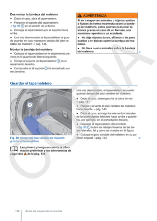 Desmontar la bandeja del maletero
● Dado el caso, abra el tapamaletero.
● Presione el soporte del tapamaletero
⇒ fig. 98 1 en el sentido de la flecha.
● Extraiga el tapamaletero por el soporte hacia
arriba.
● Una vez desmontado, el tapamaletero se pue-
de guardar en caso necesario debajo del piso va-
riable del maletero ⇒ pág. 138.
Montar la bandeja del maletero
● Coloque el tapamaletero en el alojamiento pre-
visto en el guarnecido lateral izquierdo.
● Encaje el soporte del tapamaletero 1 en el
alojamiento derecho.
● Compruebe si el soporte 1 ha encastrado co-
rrectamente.
ADVERTENCIA
Si se transportan animales u objetos sueltos
o fijados de forma incorrecta sobre la bande-
ja del maletero, estos podrían ocasionar le-
siones graves en caso de un frenazo, una
maniobra repentina o un accidente.
● No deje objetos duros, afilados o de peso
sueltos o en bolsas sobre la bandeja del ma-
letero.
● No lleve nunca animales sobre la bandeja
del maletero. 
Guardar el tapamaletero
Fig. 99 Debajo del piso variable del maletero:
guardar el tapamaletero.
Lea primero y tenga en cuenta la infor-
mación preliminar y las advertencias de
seguridad de la pág. 135.

Una vez desmontado, el tapamaletero se puede
guardar debajo del piso variable del maletero.
● Dado el caso, desenganche la bolsa de red
⇒ pág. 141.
● Pliegue y levante el piso variable del maletero
hacia delante ⇒ pág. 143.
● Dado el caso, extraiga los elementos laterales
de los portaobjetos laterales hacia arriba y guárde-
los, por ejemplo, en el portaobjetos trasero.
● Deposite el tapamaletero desmontado
⇒ fig. 99 1 sobre los rebajes traseros de las ba-
ses laterales, tal y como se muestra en la figura.
● Coloque el piso variable del maletero en su po-
sición original ⇒ pág. 143. 
Antes de emprender la marcha
138
C
O
P
I
A
 