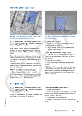 Trampilla para cargas largas
Fig. 100 En el respaldo del asiento trasero: aper-
tura de la trampilla para cargas largas.
Fig. 101 En el maletero: apertura de la trampilla
para cargas largas.
Lea primero y tenga en cuenta la infor-
mación preliminar y las advertencias de
seguridad de la pág. 135.
En el asiento trasero, detrás del reposabrazos
central, hay una trampilla para poder transportar
objetos largos en el habitáculo como, por ejemplo,
esquís.
Para evitar ensuciar el habitáculo, los objetos que
estén sucios se deberán envolver (en una manta,
por ejemplo) antes de introducirlos a través de la
trampilla.
Cuando el reposabrazos central está bajado, no
está permitido que viaje nadie en la plaza central
del asiento trasero.
Abrir la trampilla para cargas largas
● Baje el reposabrazos central ⇒ pág. 68.
● Tire de la palanca de desbloqueo en el sentido
de la flecha y abata completamente la tapa de la
trampilla ⇒ fig. 100 1 hacia delante.
 ● Abra el portón trasero.
● Introduzca los objetos largos a través de la
trampilla desde el maletero.
● Fije los objetos con el cinturón de seguridad.
● Cierre el portón trasero.
Cerrar la trampilla para cargas largas
● Levante la tapa de la trampilla hasta que en-
castre. No deberá verse la marca roja en el lado
del maletero.
● Cierre el portón trasero.
● En caso necesario, levante el reposabrazos
central.
La trampilla para cargas largas también pue-
de abrirse desde el maletero. Para ello hay
que presionar la palanca de desbloqueo hacia
abajo, en el sentido de la flecha, y la tapa hacia
delante ⇒ fig. 101. 
Saco para esquís
Lea primero y tenga en cuenta la infor-
mación preliminar y las advertencias de
seguridad de la pág. 135.
Con el saco para esquís se pueden transportar ob-
jetos largos sin ensuciar el habitáculo.
 Cargar y fijar el saco para esquís
● Abra el portón trasero.
● Abra la trampilla para cargas largas ⇒ pág. 139
o abata hacia delante una parte del respaldo del
asiento trasero ⇒ pág. 136.
● Despliegue el saco para esquís.
● Introduzca los objetos en el saco desde el ma-
letero. 
Transporte de objetos 139
151.5M1.GV7.60
C
O
P
I
A
 