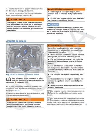 ● Inserte el cinturón de fijación del saco en el cie-
rre del cinturón de seguridad central.
● Tire del extremo libre del cinturón de fijación
hasta que quede bien ceñido ⇒  .
ADVERTENCIA
Los objetos que se lleven en el vehículo sin
fijar podrían salir lanzados por el habitáculo
en caso de producirse un frenazo, una ma-
niobra brusca o un accidente, y causar lesio-
nes graves.
ADVERTENCIA (continuación)
● Tras cargar el saco para esquís, ciña
siempre bien el cinturón de fijación del mis-
mo.
● El saco para esquís solo ha sido diseñado
para transportar objetos ligeros.
AVISO
Si el saco para esquís estuviera húmedo, sé-
quelo con un trapo antes de plegarlo para evi-
tar la aparición de manchas de humedad y la
formación de moho. 
Argollas de amarre
Fig. 102 En el maletero: argollas de amarre.
Lea primero y tenga en cuenta la infor-
mación preliminar y las advertencias de
seguridad de la pág. 135.
En la parte delantera y trasera del maletero van
dispuestas unas argollas de amarre para fijar el
equipaje ⇒ fig. 102.
Para utilizar las argollas de amarre delanteras, hay
que desplegarlas previamente.
ADVERTENCIA
Si se utilizan correas de amarre o cintas de
sujeción inadecuadas o dañadas, podrían
romperse en caso de un frenazo o un acci-

ADVERTENCIA (continuación)
dente. Los objetos podrían salir entonces
lanzados por el habitáculo y provocar lesio-
nes graves o mortales.
● Utilice siempre correas de amarre o cintas
de sujeción adecuadas y en buen estado.
● Fije las correas de amarre y las cintas de
sujeción a las argollas de amarre de forma
segura.
● Los objetos que se lleven en el maletero
sin fijar podrían desplazarse repentinamente
y modificar el comportamiento de marcha del
vehículo.
● Fije también los objetos pequeños y lige-
ros.
● No exceda nunca la carga de tracción má-
xima de la argolla de amarre cuando fije los
objetos.
● No fije nunca un asiento para niños a las
argollas de amarre.
La carga de tracción máxima que pueden so-
portar las argollas de amarre es de aprox.
3,5 kN.
En establecimientos especializados pueden
adquirirse correas de sujeción y sistemas de
fijación de la carga adecuados. Volkswagen reco-
mienda para ello un concesionario Volkswagen. 
Antes de emprender la marcha
140
C
O
P
I
A
 