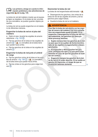 Lea primero y tenga en cuenta la infor-
mación preliminar y las advertencias de
seguridad de la pág. 135.
La bolsa de red del maletero impide que el equipa-
je ligero se desplace. En la bolsa de red, provista
de una cremallera, se pueden guardar objetos pe-
queños.
La bolsa de red se puede enganchar en el malete-
ro de diferentes maneras.
Enganchar la bolsa de red en el piso del
maletero
● Dado el caso, levante las argollas de amarre
delanteras ⇒ fig. 105 2 .
● Fije los ganchos de la bolsa en las argollas de
amarre 2 ⇒  . La cremallera de la bolsa tiene
que quedar hacia arriba.
● Fije los ganchos de la bolsa en las argollas de
amarre 1 .
Enganchar la bolsa de red junto al umbral
de carga
● Fije los ganchos cortos de la bolsa en las argo-
llas de amarre ⇒ fig. 106 1 ⇒  . La cremallera
de la bolsa tiene que quedar hacia arriba.
● Fije las cintas en los ganchos para colgar bol-
sas 2 .
 Desmontar la bolsa de red
La bolsa de red enganchada está tensada ⇒  .
● Desenganche los ganchos y las cintas de la
bolsa de red de las argollas de amarre y de los
ganchos para colgar bolsas.
● Guarde la bolsa de red en el maletero.
ADVERTENCIA
Para fijar la bolsa de red elástica en las argo-
llas de amarre del maletero hay que estirarla.
Una vez enganchada queda tensada. Si se
engancha y desengancha la bolsa de red ina-
decuadamente, los ganchos que lleva po-
drían provocar lesiones.
● Sujete siempre bien los ganchos de la bol-
sa para que no se suelten de forma incontro-
lada de las argollas al engancharlos y desen-
gancharlos.
● Al enganchar y desenganchar los gan-
chos, protéjase los ojos y la cara para evitar
lesiones en caso de que los ganchos se suel-
ten sin control.
● Enganche siempre los ganchos de la bol-
sa de red en el orden descrito. Si se suelta un
gancho de improviso, el riesgo de que se
produzcan lesiones aumenta. 
Antes de emprender la marcha
142
C
O
P
I
A
 