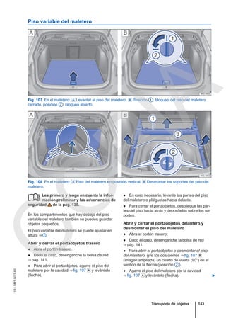 Piso variable del maletero
Fig. 107 En el maletero:  Levantar el piso del maletero.  Posición 1 : bloqueo del piso del maletero
cerrado, posición 2 : bloqueo abierto.
Fig. 108 En el maletero:  Piso del maletero en posición vertical.  Desmontar los soportes del piso del
maletero.
Lea primero y tenga en cuenta la infor-
mación preliminar y las advertencias de
seguridad de la pág. 135.
En los compartimentos que hay debajo del piso
variable del maletero también se pueden guardar
objetos pequeños.
El piso variable del maletero se puede ajustar en
altura ⇒  .
Abrir y cerrar el portaobjetos trasero
● Abra el portón trasero.
● Dado el caso, desenganche la bolsa de red
⇒ pág. 141.
● Para abrir el portaobjetos, agarre el piso del
maletero por la cavidad ⇒ fig. 107  y levántelo
(flecha).
 ● En caso necesario, levante las partes del piso
del maletero o pliéguelas hacia delante.
● Para cerrar el portaobjetos, despliegue las par-
tes del piso hacia atrás y deposítelas sobre los so-
portes.
Abrir y cerrar el portaobjetos delantero y
desmontar el piso del maletero
● Abra el portón trasero.
● Dado el caso, desenganche la bolsa de red
⇒ pág. 141.
● Para abrir el portaobjetos o desmontar el piso
del maletero, gire los dos cierres ⇒ fig. 107 
(imagen ampliada) un cuarto de vuelta (90°) en el
sentido de la flecha (posición 2 ).
● Agarre el piso del maletero por la cavidad
⇒ fig. 107  y levántelo (flecha). 
Transporte de objetos 143
151.5M1.GV7.60
C
O
P
I
A
 