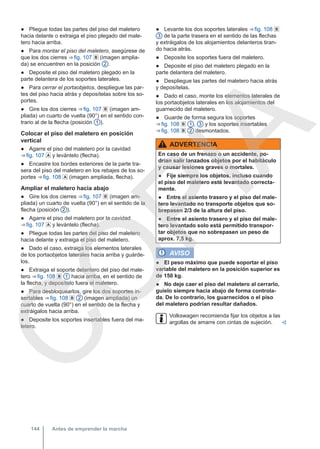 ● Pliegue todas las partes del piso del maletero
hacia delante o extraiga el piso plegado del male-
tero hacia arriba.
● Para montar el piso del maletero, asegúrese de
que los dos cierres ⇒ fig. 107  (imagen amplia-
da) se encuentren en la posición 2 .
● Deposite el piso del maletero plegado en la
parte delantera de los soportes laterales.
● Para cerrar el portaobjetos, despliegue las par-
tes del piso hacia atrás y deposítelas sobre los so-
portes.
● Gire los dos cierres ⇒ fig. 107  (imagen am-
pliada) un cuarto de vuelta (90°) en el sentido con-
trario al de la flecha (posición 1 ).
Colocar el piso del maletero en posición
vertical
● Agarre el piso del maletero por la cavidad
⇒ fig. 107  y levántelo (flecha).
● Encastre los bordes exteriores de la parte tra-
sera del piso del maletero en los rebajes de los so-
portes ⇒ fig. 108  (imagen ampliada, flecha).
Ampliar el maletero hacia abajo
● Gire los dos cierres ⇒ fig. 107  (imagen am-
pliada) un cuarto de vuelta (90°) en el sentido de la
flecha (posición 2 ).
● Agarre el piso del maletero por la cavidad
⇒ fig. 107  y levántelo (flecha).
● Pliegue todas las partes del piso del maletero
hacia delante y extraiga el piso del maletero.
● Dado el caso, extraiga los elementos laterales
de los portaobjetos laterales hacia arriba y guárde-
los.
● Extraiga el soporte delantero del piso del male-
tero ⇒ fig. 108  1 hacia arriba, en el sentido de
la flecha, y deposítelo fuera el maletero.
● Para desbloquearlos, gire los dos soportes in-
sertables ⇒ fig. 108  2 (imagen ampliada) un
cuarto de vuelta (90°) en el sentido de la flecha y
extráigalos hacia arriba.
● Deposite los soportes insertables fuera del ma-
letero.
● Levante los dos soportes laterales ⇒ fig. 108 
3 de la parte trasera en el sentido de las flechas
y extráigalos de los alojamientos delanteros tiran-
do hacia atrás.
● Deposite los soportes fuera del maletero.
● Deposite el piso del maletero plegado en la
parte delantera del maletero.
● Despliegue las partes del maletero hacia atrás
y deposítelas.
● Dado el caso, monte los elementos laterales de
los portaobjetos laterales en los alojamientos del
guarnecido del maletero.
● Guarde de forma segura los soportes
⇒ fig. 108  1 , 3 y los soportes insertables
⇒ fig. 108  2 desmontados.
ADVERTENCIA
En caso de un frenazo o un accidente, po-
drían salir lanzados objetos por el habitáculo
y causar lesiones graves o mortales.
● Fije siempre los objetos, incluso cuando
el piso del maletero esté levantado correcta-
mente.
● Entre el asiento trasero y el piso del male-
tero levantado no transporte objetos que so-
brepasen 2/3 de la altura del piso.
● Entre el asiento trasero y el piso del male-
tero levantado solo está permitido transpor-
tar objetos que no sobrepasen un peso de
aprox. 7,5 kg.
AVISO
● El peso máximo que puede soportar el piso
variable del maletero en la posición superior es
de 150 kg.
● No deje caer el piso del maletero al cerrarlo,
guíelo siempre hacia abajo de forma controla-
da. De lo contrario, los guarnecidos o el piso
del maletero podrían resultar dañados.
Volkswagen recomienda fijar los objetos a las
argollas de amarre con cintas de sujeción. 
Antes de emprender la marcha
144
C
O
P
I
A
 