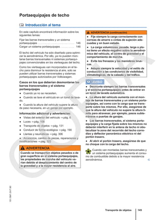 Portaequipajes de techo
 Introducción al tema
En este capítulo encontrará información sobre los
siguientes temas:
Fijar las barras transversales y un sistema
portaequipajes . . . . . . . . . . . . . . . . . . . . . . . . . . 146
Cargar un sistema portaequipajes . . . . . . . . . . 146
El techo del vehículo ha sido diseñado para optimi-
zar la aerodinámica. Por ello, ya no pueden mon-
tarse barras transversales ni sistemas portaequi-
pajes convencionales en los vierteaguas del techo.
Como los vierteaguas van incorporados en el te-
cho para disminuir la resistencia al aire, solo se
pueden utilizar barras transversales y sistemas
portaequipajes autorizados por Volkswagen.
Casos en los que deberían desmontarse las
barras transversales y el sistema
portaequipajes
● Cuando ya no se necesiten.
● Cuando se lave el vehículo en un túnel de lava-
do.
● Cuando la altura del vehículo supere la altura
de paso necesaria, en un garaje por ejemplo.
Información adicional y advertencias:
● Vistas del exterior del vehículo ⇒ pág. 6
● Luces ⇒ pág. 108
● Transporte de objetos ⇒ pág. 131
● Conducir de forma ecológica ⇒ pág. 190
● Llantas y neumáticos ⇒ pág. 306
● Accesorios, cambio de piezas, reparaciones y
modificaciones ⇒ pág. 322
ADVERTENCIA
Cuando se transportan objetos pesados o de
gran superficie en el sistema portaequipajes,
las propiedades de marcha del vehículo va-
rían debido al desplazamiento del centro de
la gravedad y a la mayor resistencia al aire.
ADVERTENCIA (continuación)
● Fije siempre la carga correctamente con
correas de amarre o cintas de sujeción ade-
cuadas y en buen estado.
● La carga voluminosa, pesada, larga o pla-
na tiene un efecto negativo sobre la aerodiná-
mica del vehículo, el centro de gravedad y el
comportamiento de marcha.
● Evite los frenazos y las maniobras brus-
cas.
● Adapte siempre la velocidad y el estilo de
conducción a las condiciones de visibilidad,
climatológicas, de la calzada y del tráfico.
AVISO
● Desmonte siempre las barras transversales
y el sistema portaequipajes antes de entrar en
un túnel de lavado automático.
● La altura del vehículo aumenta con el mon-
taje de barras transversales y un sistema porta-
equipajes, así como con la carga que se trans-
porte sobre los mismos. Por ello, asegúrese de
que la altura del vehículo no supere la altura lí-
mite para atravesar, por ejemplo, pasos subte-
rráneos o puertas de garajes.
● Las barras transversales, el sistema porta-
equipajes y la carga fijada sobre los mismos no
deberán interferir en la antena de techo ni obs-
taculizar la zona del recorrido del techo corre-
dizo y deflector panorámico eléctrico ni del
portón trasero.
● Al abrir el portón trasero, asegúrese de que
no choque con la carga del techo.
Cuando van montadas barras transversales y
un sistema portaequipajes aumenta el consu-
mo de combustible debido a la mayor resistencia
aerodinámica. 
Transporte de objetos 145
151.5M1.GV7.60
C
O
P
I
A
 