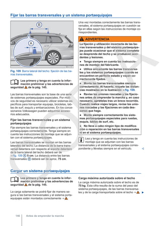 Fijar las barras transversales y un sistema portaequipajes
Fig. 109 Barra lateral del techo: fijación de las ba-
rras transversales.
Lea primero y tenga en cuenta la infor-
mación preliminar y las advertencias de
seguridad de la pág. 145.
Las barras transversales son la base de una serie
de sistemas portaequipajes especiales. Por moti-
vos de seguridad es necesario utilizar sistemas es-
pecíficos para transportar equipaje, bicicletas, tab-
las de surf, esquís y embarcaciones. En los conce-
sionarios Volkswagen pueden adquirirse acceso-
rios adecuados.
Fijar las barras transversales y un sistema
portaequipajes
Fije siempre las barras transversales y el sistema
portaequipajes correctamente. Tenga siempre en
cuenta las instrucciones de montaje que se adjun-
tan con el sistema portaequipajes.
Las barras transversales se montan en las barras
laterales del techo. La distancia de la barra trans-
versal delantera con respecto al soporte delantero
de la barra lateral del techo deberá ser de
⇒ fig. 109 A 5 cm. La distancia entre las barras
transversales B deberá ser de aprox. 75 cm.

Una vez montadas correctamente las barras trans-
versales, el sistema portaequipajes en cuestión se
fija en ellas según las instrucciones de montaje co-
rrespondientes.
ADVERTENCIA
La fijación y utilización incorrecta de las ba-
rras transversales y del sistema portaequipa-
jes puede ocasionar que el sistema completo
se desprenda del techo y se produzcan acci-
dentes y lesiones.
● Tenga siempre en cuenta las instruccio-
nes de montaje del fabricante.
● Utilice únicamente las barras transversa-
les y los sistemas portaequipajes cuando se
encuentren en perfecto estado y vayan co-
rrectamente fijados.
● Monte las barras transversales siempre
correctamente. Al hacerlo, respete las distan-
cias mostradas en la ilustración ⇒ fig. 109.
● Revise las uniones roscadas y las fijacio-
nes antes de emprender la marcha y, en caso
necesario, apriételas tras un breve recorrido.
Cuando realice viajes largos, revise las unio-
nes roscadas y las fijaciones en cada des-
canso que haga.
● Monte siempre correctamente los siste-
mas portaequipajes especiales para ruedas,
esquís, tablas de surf, etc.
● No lleve a cabo ningún tipo de modifica-
ción o reparación en las barras transversales
ni en el sistema portaequipajes.
Lea y tenga en cuenta las instrucciones de
montaje que se adjuntan con las barras
transversales y el sistema portaequipajes corres-
pondiente y llévelas siempre en el vehículo. 
Cargar un sistema portaequipajes
Lea primero y tenga en cuenta la infor-
mación preliminar y las advertencias de
seguridad de la pág. 145.
La carga solamente se podrá fijar de manera se-
gura si las barras transversales y el sistema porta-
equipajes están montados correctamente ⇒  .
 Carga máxima autorizada sobre el techo
La carga máxima autorizada sobre el techo es de
75 kg. Esta cifra resulta de la suma del peso del
sistema portaequipajes, de las barras transversa-
les y de la carga transportada sobre el techo ⇒  . 
Antes de emprender la marcha
146
C
O
P
I
A
 