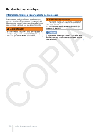 Conducción con remolque
Información relativa a la conducción con remolque
El vehículo no está homologado para la conduc-
ción con remolque. El vehículo no va equipado de
fábrica con un enganche para remolque y tampoco
está permitido equiparlo con uno posteriormente.
ADVERTENCIA
Si se monta un enganche para remolque en el
vehículo, se pueden provocar accidentes y
lesiones graves al utilizar el vehículo.
ADVERTENCIA (continuación)
● No monte nunca un enganche para remol-
que en el vehículo.
● El remolque podría soltarse del vehículo
durante la marcha.
AVISO
El montaje de un enganche para remolque, sea
del tipo que sea, puede provocar daños graves
en el vehículo. 
Antes de emprender la marcha
148
C
O
P
I
A
 