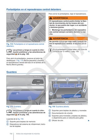 Portaobjetos en el reposabrazos central delantero
Fig. 114 Portaobjetos en el reposabrazos central
delantero.
Lea primero y tenga en cuenta la infor-
mación preliminar y las advertencias de
seguridad de la pág. 149.
Para abrir el portaobjetos, presione el botón de
desbloqueo ⇒ fig. 114 (flecha pequeña) y levante
el reposabrazos central del todo en el sentido de la
flecha (flecha grande).

Para cerrar el portaobjetos, baje el reposabrazos.
ADVERTENCIA
El reposabrazos central podría limitar la liber-
tad de movimientos de los brazos del con-
ductor, lo que podría dar lugar a un accidente
y lesiones graves.
● Mantenga los portaobjetos del reposabra-
zos central siempre cerrados durante la mar-
cha.
ADVERTENCIA
No permita nunca que viaje nadie sentado so-
bre el reposabrazos central, ni siquiera un ni-
ño.
En el portaobjetos puede haber una toma de
corriente de 12 voltios ⇒ pág. 159. 
Guantera
Fig. 115 Guantera. Fig. 116 Guantera abierta.
Lea primero y tenga en cuenta la infor-
mación preliminar y las advertencias de
seguridad de la pág. 149.
Leyenda de la fig. 116:
Soporte para tarjetas de memoria
Dispositivos del sistema de infotainment, lecto-
res de tarjetas

1
2
Soportes para tarjetas de plástico y monedas
Documentación de a bordo
Soportes para monedas y tarjetas de plástico,
o alojamiento para un estuche para gafas
Difusor de aire 
3
4
5
6
Antes de emprender la marcha
152
C
O
P
I
A
 