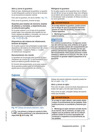 Abrir y cerrar la guantera
Dado el caso, desbloquee la guantera. La guante-
ra está bloqueada cuando la ranura de la cerradu-
ra se encuentra en posición vertical.
Para abrir la guantera, tire de la manilla ⇒ fig. 115.
Para cerrar la guantera, levante la tapa.
Soportes para tarjetas de memoria, tarjetas
de plástico y monedas, y alojamiento para
un estuche para gafas
En la parte superior y en la tapa de la guantera
puede haber unos soportes para tarjetas de me-
moria, tarjetas de plástico y monedas, así como un
alojamiento para un estuche para gafas
⇒ fig. 116 1 , 3 y 5 .
Dispositivos del sistema de infotainment,
lectores de tarjetas
En la parte superior del portaobjetos puede haber
dispositivos del sistema de infotainment 2 y lecto-
res de tarjetas ⇒ cuaderno Radio o ⇒ cuader-
no Sistema de navegación.
Documentación de a bordo
La guantera se ha previsto para guardar la docu-
mentación de a bordo 4 . La documentación de a
bordo se debería guardar siempre aquí.
En función del equipamiento, en la zona superior
de la guantera puede haber un compartimento
aparte para la documentación de a bordo.
Refrigerar la guantera
En la parte superior de la guantera hay un difusor
de aire 6 por el que se puede dirigir aire refrigera-
do al interior del compartimento, siempre y cuando
el climatizador esté conectado. El difusor se abre y
se cierra girándolo.
ADVERTENCIA
Si se deja abierta la guantera, puede aumen-
tar el riesgo de que se produzcan lesiones
graves en caso de accidente, frenazo o ma-
niobra repentina.
● Mantenga la guantera siempre cerrada du-
rante la marcha.
AVISO
Por motivos constructivos, en algunas versio-
nes del vehículo hay unos orificios en la guan-
tera (por ejemplo, detrás del compartimento pa-
ra la documentación de a bordo) por los que
podrían introducirse objetos pequeños detrás
del revestimiento. Esto podría provocar ruidos
extraños y daños en el vehículo. Por ello, se re-
comienda no guardar objetos pequeños en la
guantera. 
Cajones
Fig. 117 Debajo del asiento delantero: cajón.
Lea primero y tenga en cuenta la infor-
mación preliminar y las advertencias de
seguridad de la pág. 149.

Debajo del asiento delantero izquierdo puede ha-
ber un cajón ⇒ fig. 117.
Abrir y cerrar el cajón
Para abrir el cajón, accione la tecla dispuesta en el
tirador del cajón y tire del cajón hacia fuera.
Para cerrar el cajón, empújelo debajo del asiento
hasta que encastre.
ADVERTENCIA
Si se deja el cajón abierto, este podría obsta-
culizar el accionamiento de los pedales. Esto
podría provocar un accidente y lesiones gra-
ves.
● Mantenga el cajón siempre cerrado duran-
te la marcha. De lo contrario, el cajón y los
objetos que se pudieran salir de su interior
podrían acabar en la zona reposapiés del
conductor e impedirle el accionamiento de
los pedales. 
Equipamiento práctico 153
151.5M1.GV7.60
C
O
P
I
A
 