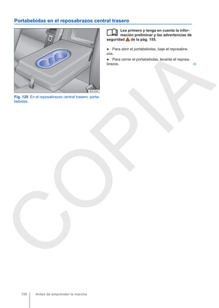 Portabebidas en el reposabrazos central trasero
Fig. 120 En el reposabrazos central trasero: porta-
bebidas.
Lea primero y tenga en cuenta la infor-
mación preliminar y las advertencias de
seguridad de la pág. 155.
● Para abrir el portabebidas, baje el reposabra-
zos.
● Para cerrar el portabebidas, levante el reposa-
brazos. 

Antes de emprender la marcha
156
C
O
P
I
A
 