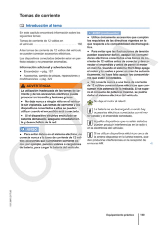 Tomas de corriente
 Introducción al tema
En este capítulo encontrará información sobre los
siguientes temas:
Tomas de corriente de 12 voltios en
el vehículo . . . . . . . . . . . . . . . . . . . . . . . . . . . . . 160
A las tomas de corriente de 12 voltios del vehículo
se pueden conectar accesorios eléctricos.
Los dispositivos conectados deberán estar en per-
fecto estado y no presentar anomalías.
Información adicional y advertencias:
● Encendedor ⇒ pág. 157
● Accesorios, cambio de piezas, reparaciones y
modificaciones ⇒ pág. 322
ADVERTENCIA
La utilización inadecuada de las tomas de co-
rriente y de los accesorios eléctricos puede
provocar un incendio y lesiones graves.
● No deje nunca a ningún niño en el vehícu-
lo sin vigilancia. Las tomas de corriente y los
dispositivos conectados a ellas se pueden
utilizar cuando el encendido está conectado.
● Si el dispositivo eléctrico enchufado se
calienta demasiado, apáguelo inmediatamen-
te y desenchúfelo de la red.
AVISO
● Para evitar daños en el sistema eléctrico, no
conecte nunca a la toma de corriente de 12 vol-
tios accesorios que suministren corriente co-
mo, por ejemplo, paneles solares o cargadores
de batería, para cargar la batería del vehículo.
AVISO (continuación)
● Utilice únicamente accesorios que cumplan
los requisitos de las directivas vigentes en lo
que respecta a la compatibilidad electromagné-
tica.
● Para evitar que las fluctuaciones de tensión
puedan ocasionar daños, apague los consumi-
dores eléctricos conectados a las tomas de co-
rriente de 12 voltios antes de conectar y desco-
nectar el encendido y antes de poner el motor
en marcha. Cuando el sistema Start-Stop apaga
el motor y lo vuelve a poner en marcha automá-
ticamente, no hace falta apagar los consumido-
res que estén conectados.
● No conecte nunca a una toma de corriente
de 12 voltios consumidores eléctricos que con-
suman más potencia de la indicada. Si se supe-
ra el consumo de potencia máximo, se podría
dañar el sistema eléctrico del vehículo.
No deje el motor al ralentí.
La batería se va descargando cuando hay
accesorios eléctricos conectados con el mo-
tor parado y el encendido conectado.
Aquellos dispositivos que no estén aislados
pueden producir interferencias en la radio y
en la electrónica del vehículo.
Si se utilizan dispositivos eléctricos cerca de
la antena dispuesta en la luneta trasera, pue-
den producirse interferencias en la recepción de
emisoras AM. 
Equipamiento práctico 159
151.5M1.GV7.60
C
O
P
I
A
 