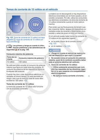 Tomas de corriente de 12 voltios en el vehículo
Fig. 123 Toma de corriente de 12 voltios con tapa
plegable 1 , toma de corriente de 12 voltios con
tapa extraíble 2 .
Lea primero y tenga en cuenta la infor-
mación preliminar y las advertencias de
seguridad de la pág. 159.
Consumo máximo de potencia
Toma de co-
rriente
Consumo máximo de potencia
12 voltios 120 vatios
No está permitido exceder el consumo de potencia
máximo que figura en cada toma de corriente. El
consumo de potencia de los dispositivos figura en
la etiqueta del producto.
Cuando hay dos o más dispositivos eléctricos co-
nectados al mismo tiempo, no está permitido en
ningún caso que el consumo total de todos ellos
exceda los 190 vatios ⇒  .
Toma de corriente de 12 voltios
La toma de corriente de 12 voltios solo funciona
con el encendido conectado.

La batería se irá descargando si hay dispositivos
eléctricos encendidos con el motor parado y el en-
cendido conectado. Por ello, utilice los consumido-
res eléctricos conectados a la toma de corriente de
12 voltios únicamente cuando el motor esté en
marcha.
Para evitar que las fluctuaciones de tensión pue-
dan ocasionar daños, apague los dispositivos co-
nectados antes de conectar y desconectar el en-
cendido y antes de poner el motor en marcha.
En el vehículo puede haber tomas de corriente de
12 voltios en los siguientes lugares:
● en la parte inferior de la consola central
⇒ fig. 123;
● en el maletero ⇒ fig. 123.
AVISO
● ¡Tenga en cuenta el manual de instruccio-
nes del dispositivo que vaya a conectar!
● No exceda nunca el consumo de potencia
máximo, pues de lo contrario se podría dañar
todo el sistema eléctrico del vehículo.
● Toma de corriente de 12 voltios:
– Utilice solamente accesorios que cum-
plan los requisitos de las directivas vigen-
tes en lo que respecta a la compatibilidad
electromagnética.
– No aplique nunca corriente a la toma. 
Antes de emprender la marcha
160
C
O
P
I
A
 