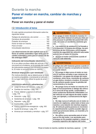 Durante la marcha
Poner el motor en marcha, cambiar de marchas y
aparcar
Poner en marcha y parar el motor
 Introducción al tema
En este capítulo encontrará información sobre los
siguientes temas:
Testigos de advertencia y de control . . . . . . . . 162
Cerradura de encendido . . . . . . . . . . . . . . . . . . 162
Pulsador de arranque . . . . . . . . . . . . . . . . . . . . 163
Poner el motor en marcha . . . . . . . . . . . . . . . . 165
Parar el motor . . . . . . . . . . . . . . . . . . . . . . . . . . 166
Inmovilizador electrónico . . . . . . . . . . . . . . . . . 166
Las observaciones de este capítulo que se re-
fieran al cambio automático rigen tanto para el
cambio automático como para el cambio de do-
ble embrague DSG®.
Indicación del inmovilizador electrónico
Si no se utiliza una llave válida del vehículo o hay
una avería en el sistema, en la pantalla del cuadro
de instrumentos aparece una indicación al respec-
to. El motor no se podrá poner en marcha.
Arrancar empujando o por remolcado
Por motivos técnicos, no se deberá poner el motor
en marcha empujando o remolcando el vehículo.
En su lugar habrá que utilizar la ayuda de arran-
que.
Información adicional y advertencias:
● Juego de llaves del vehículo ⇒ pág. 42
● Cambiar de marchas ⇒ pág. 168
● Frenar, detener y aparcar el vehículo
⇒ pág. 179
● Dirección ⇒ pág. 193
● Asistentes de arranque ⇒ pág. 196
● Repostar ⇒ pág. 263
● Combustible ⇒ pág. 267
● Cierre y apertura de emergencia ⇒ pág. 343
● Ayuda de arranque ⇒ pág. 373
● Arrancar por remolcado y remolcar ⇒ pág. 377
ADVERTENCIA
Si se apaga el motor durante la marcha, re-
sulta más difícil detener el vehículo. Esto po-
dría provocar la pérdida del control del vehí-
culo, así como un accidente y lesiones gra-
ves.
● Los sistemas de asistencia a la frenada y
a la dirección, el sistema de airbags, los pre-
tensores de los cinturones y otros equipa-
mientos de seguridad del vehículo solo están
activos con el motor en marcha.
● Apague el motor únicamente cuando el
vehículo esté detenido.
ADVERTENCIA
El peligro de sufrir lesiones graves cuando el
motor está en marcha o al ponerlo en marcha
se puede reducir.
● No ponga ni deje nunca el motor en mar-
cha en recintos cerrados o que carezcan de
ventilación. Los gases de escape del motor
contienen, entre otros, monóxido de carbono,
un gas tóxico, incoloro e inodoro. El monóxi-
do de carbono puede causar la pérdida del
conocimiento y la muerte.
● No ponga nunca el motor en marcha ni lo
deje en funcionamiento si debajo del vehícu-
lo o cerca de él hay aceite, combustible u
otras sustancias fácilmente inflamables o si
del vehículo se sale alguna de estas sustan-
cias, por ejemplo, a consecuencia de algún
daño.
● No deje nunca el vehículo con el motor en
marcha sin vigilancia, sobre todo si tiene una
marcha o una relación de marchas engrana-
da. El vehículo podría ponerse en movimien-
to repentinamente o podría suceder algo ex-
traño que provocara daños, un incendio y le-
siones graves.
● No utilice nunca aerosoles para el arran-
que en frío del motor. Los aerosoles para
arranque en frío pueden explotar y causar un
aumento repentino del régimen del motor. 
Poner el motor en marcha, cambiar de marchas y aparcar 161
151.5M1.GV7.60
C
O
P
I
A
 