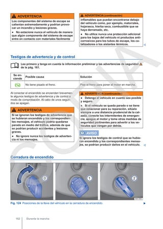 ADVERTENCIA
Los componentes del sistema de escape se
calientan extremadamente y podrían provo-
car un incendio y lesiones graves.
● No estacione nunca el vehículo de manera
que algún componente del sistema de escape
entre en contacto con materiales fácilmente
ADVERTENCIA (continuación)
inflamables que puedan encontrarse debajo
del vehículo como, por ejemplo, matorrales,
hojarasca, hierba seca, combustible que se
haya derramado, etc.
● No utilice nunca una protección adicional
para los bajos del vehículo ni productos anti-
corrosivos para los tubos de escape, los ca-
talizadores o los aislantes térmicos. 
Testigos de advertencia y de control
Lea primero y tenga en cuenta la información preliminar y las advertencias de seguridad
de la pág. 161.
Se en-
ciende
Posible causa Solución
 No tiene pisado el freno. Pise el freno para poner el motor en marcha.

Al conectar el encendido se encienden brevemen-
te algunos testigos de advertencia y de control a
modo de comprobación. Al cabo de unos segun-
dos se apagan.
ADVERTENCIA
Si se ignoran los testigos de advertencia que
se hubieran encendido y los correspondien-
tes mensajes, el vehículo podría quedarse
parado en medio del tráfico, además de que
se podrían producir accidentes y lesiones
graves.
● No ignore nunca los testigos de adverten-
cia ni los mensajes.
ADVERTENCIA (continuación)
● Detenga el vehículo en cuanto sea posible
y seguro.
● Si el vehículo se queda parado o se tiene
que estacionar para su reparación, sitúelo
siempre a una distancia prudencial de la cal-
zada, conecte los intermitentes de emergen-
cia, apague el motor y tome otras medidas de
seguridad pertinentes para advertir a los ve-
hículos que vengan por detrás.
AVISO
Si ignora los testigos de control que se hubie-
ran encendido y los correspondientes mensa-
jes, se podrían producir daños en el vehículo. 
Cerradura de encendido
Fig. 124 Posiciones de la llave del vehículo en la cerradura de encendido. 
Durante la marcha
162
C
O
P
I
A
 