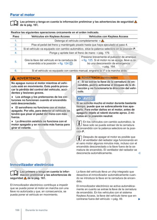 Parar el motor
Lea primero y tenga en cuenta la información preliminar y las advertencias de seguridad
de la pág. 161.
Realice las siguientes operaciones únicamente en el orden indicado.
Paso Vehículos sin Keyless Access Vehículos con Keyless Access
1. Detenga el vehículo completamente ⇒  .
2. Pise el pedal del freno y manténgalo pisado hasta que haya ejecutado el paso 4.
3. Si el vehículo va equipado con cambio automático, sitúe la palanca selectora en la posición P.
4. Ponga y apriete bien el freno de mano ⇒ pág. 179.
5.
Gire la llave del vehículo en la cerradura de
encendido a la posición ⇒ fig. 124 0 .
Presione brevemente el pulsador de arranque
⇒ fig. 125. Si el motor no se apaga, lleve a ca-
bo una desconexión de emergencia
⇒ pág. 164.
6. Si el vehículo va equipado con cambio manual, engrane la 1ª o la marcha atrás.

ADVERTENCIA
No apague nunca el motor mientras el vehí-
culo esté en movimiento. Esto podría provo-
car la pérdida del control del vehículo, acci-
dentes y lesiones graves.
● Los airbags y los pretensores de los cin-
turones no funcionan cuando el encendido
está desconectado.
● El servofreno no funciona con el motor
apagado. Por ello, para detener el vehículo se
tendrá que pisar el pedal del freno con más
fuerza.
● La dirección asistida no funciona con el
motor apagado y se necesita más fuerza para
girar el volante.
ADVERTENCIA (continuación)
● Si se extrae la llave de la cerradura de en-
cendido, podría activarse el bloqueo de la di-
rección y no funcionaría la dirección del vehí-
culo.
AVISO
Si se solicita mucho el motor durante bastante
tiempo, puede que se sobrecaliente tras apa-
garlo. Para evitar daños en el motor, antes de
apagarlo déjelo al ralentí durante aprox. 2 mi-
nutos en la posición neutral.
En los vehículos con cambio automático, la
llave solo se puede extraer de la cerradura
de encendido con la palanca selectora en la posi-
ción P.
Después de apagar el motor es posible que
el ventilador del radiador siga funcionando en
el vano motor algunos minutos más, incluso con el
encendido desconectado o la llave fuera de la ce-
rradura de encendido. El ventilador del radiador se
desconecta automáticamente. 
Inmovilizador electrónico
Lea primero y tenga en cuenta la infor-
mación preliminar y las advertencias de
seguridad de la pág. 161.
El inmovilizador electrónico contribuye a impedir
que se pueda poner el motor en marcha con una
llave no autorizada y que, en consecuencia, se
pueda poner el vehículo en movimiento.
 La llave del vehículo lleva un chip integrado que
desactiva el inmovilizador automáticamente cuan-
do se introduce la llave en la cerradura de encen-
dido.
El inmovilizador electrónico se activa automática-
mente en cuanto se extrae la llave de la cerradura
de encendido. En los vehículos con el sistema
Keyless Access, la llave del vehículo tiene que en-
contrarse fuera del vehículo ⇒ pág. 49. 
Durante la marcha
166
C
O
P
I
A
 