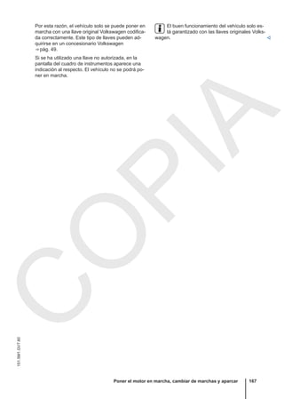 Por esta razón, el vehículo solo se puede poner en
marcha con una llave original Volkswagen codifica-
da correctamente. Este tipo de llaves pueden ad-
quirirse en un concesionario Volkswagen
⇒ pág. 49.
Si se ha utilizado una llave no autorizada, en la
pantalla del cuadro de instrumentos aparece una
indicación al respecto. El vehículo no se podrá po-
ner en marcha.
El buen funcionamiento del vehículo solo es-
tá garantizado con las llaves originales Volks-
wagen. 
Poner el motor en marcha, cambiar de marchas y aparcar 167
151.5M1.GV7.60
C
O
P
I
A
 